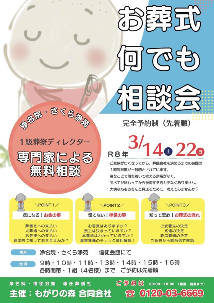 お葬式なんでも相談会
R８年３月１４日（土）
３月２２日（日）
ご家族が亡くなってから、葬儀会社を決めるまでの時間は1時間程度が一般的とされています。　急なことで落ち着いて考える余裕がなく、全てが終わってから後悔する方も少なくありません。大切な方をきちんと見送る為に、考えてみませんか？
